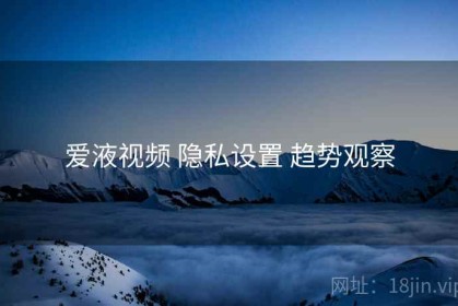 爱液视频 隐私设置 趋势观察