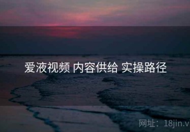爱液视频 内容供给 实操路径