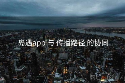 岛遇app 与 传播路径 的协同