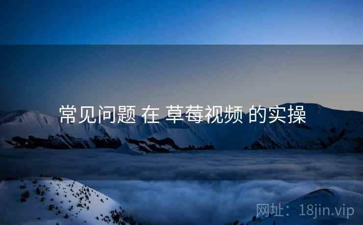 常见问题 在 草莓视频 的实操