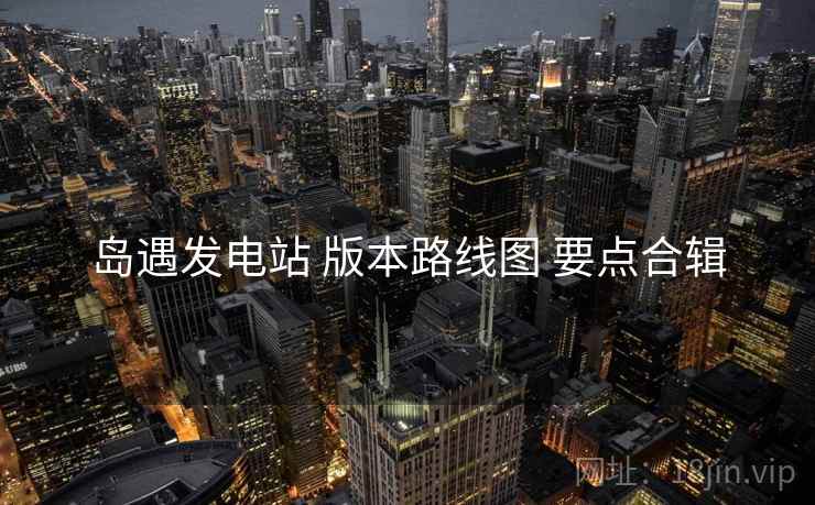 岛遇发电站 版本路线图 要点合辑