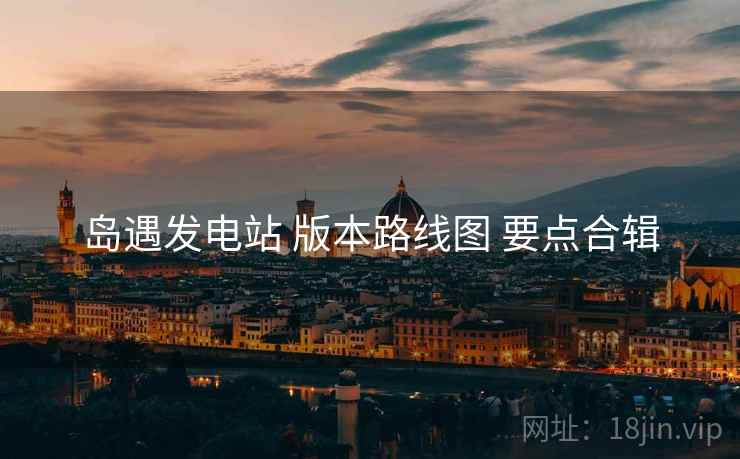 岛遇发电站 版本路线图 要点合辑