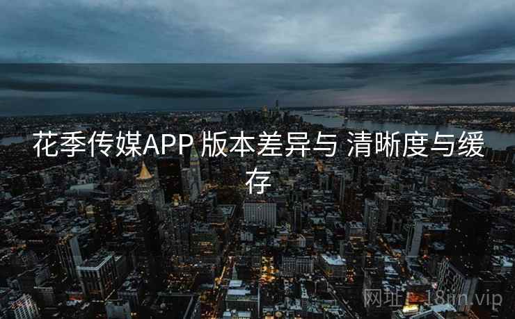 花季传媒APP 版本差异与 清晰度与缓存
