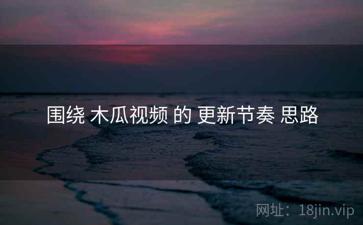 围绕 木瓜视频 的 更新节奏 思路