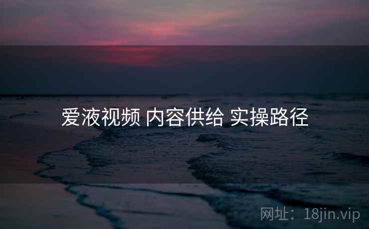 爱液视频 内容供给 实操路径